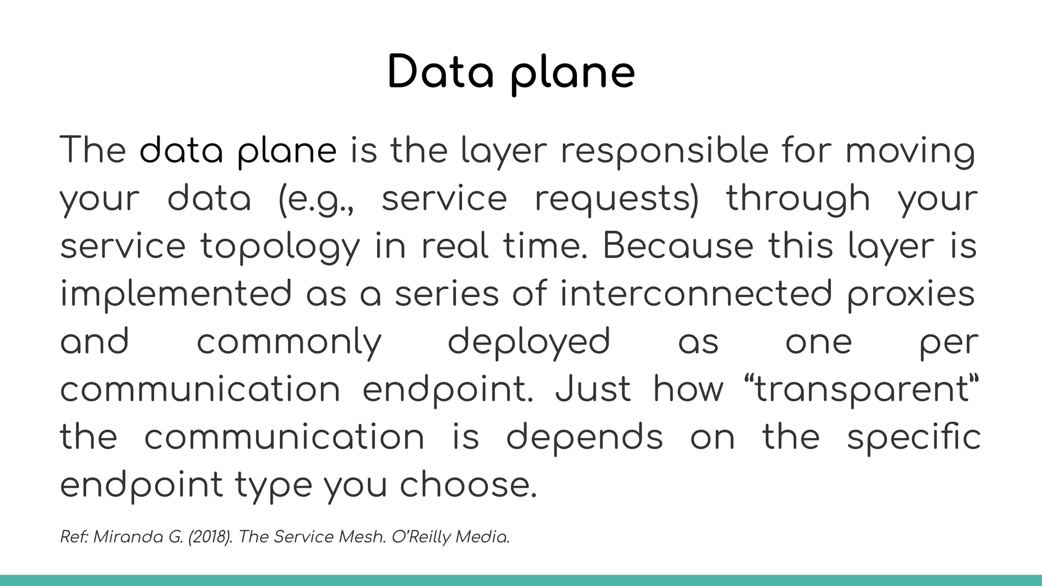 Data plane
The data plane is the layer responsible for moving
your data (e.g., service requests) through your
service topology in real time. Because this layer is
implemented as a series of interconnected proxies
and commonly deployed as one per
communication endpoint. Just how “transparent”
the communication is depends on the speciﬁc
endpoint type you choose.
Ref: Miranda G. (2018). The Service Mesh. O’Reilly Media.
 