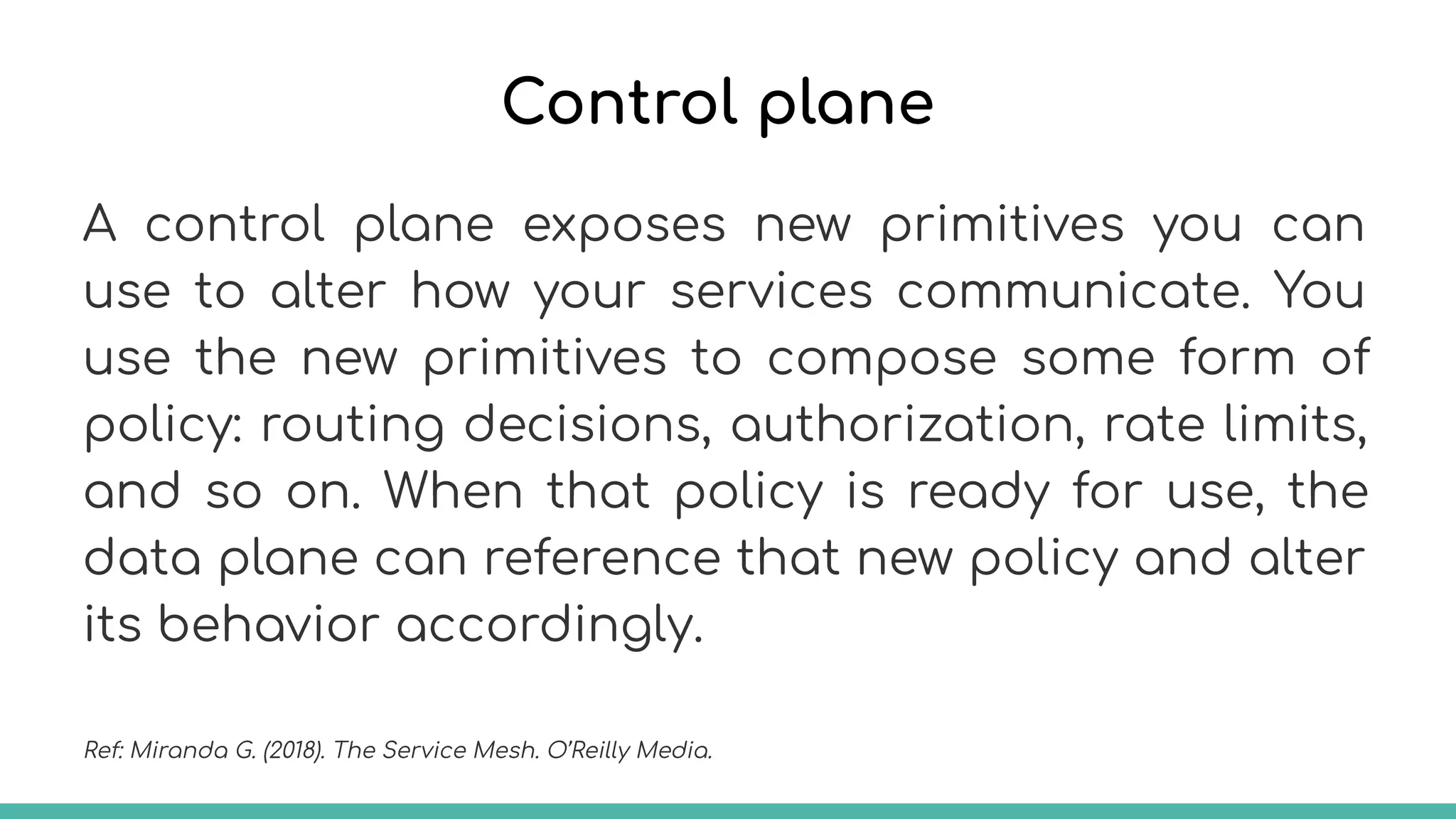 Control plane
A control plane exposes new primitives you can
use to alter how your services communicate. You
use the new primitives to compose some form of
policy: routing decisions, authorization, rate limits,
and so on. When that policy is ready for use, the
data plane can reference that new policy and alter
its behavior accordingly.
Ref: Miranda G. (2018). The Service Mesh. O’Reilly Media.
 