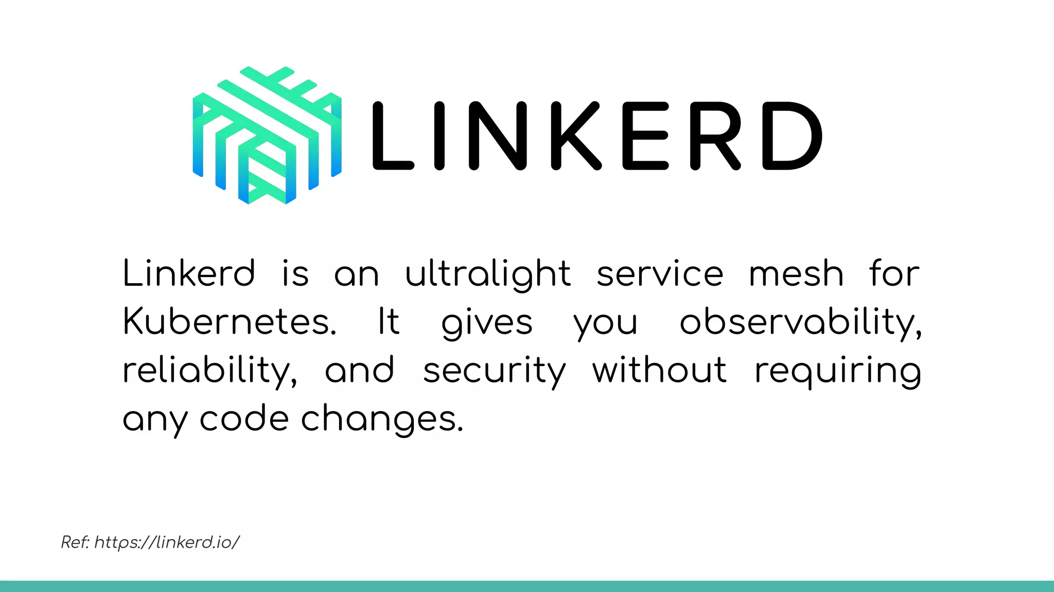 Linkerd is an ultralight service mesh for
Kubernetes. It gives you observability,
reliability, and security without requiring
any code changes.
Ref: https://linkerd.io/
 