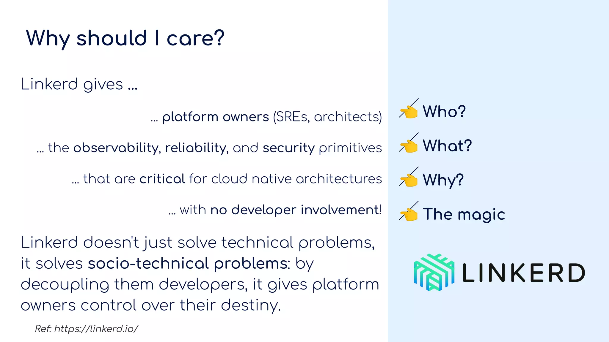 Why should I care?
Linkerd gives ...
... platform owners (SREs, architects)
... the observability, reliability, and security primitives
... that are critical for cloud native architectures
... with no developer involvement!
Linkerd doesn't just solve technical problems,
it solves socio-technical problems: by
decoupling them developers, it gives platform
owners control over their destiny.
👈 Who?
👈 What?
👈 Why?
👈 The magic
Ref: https://linkerd.io/
 
