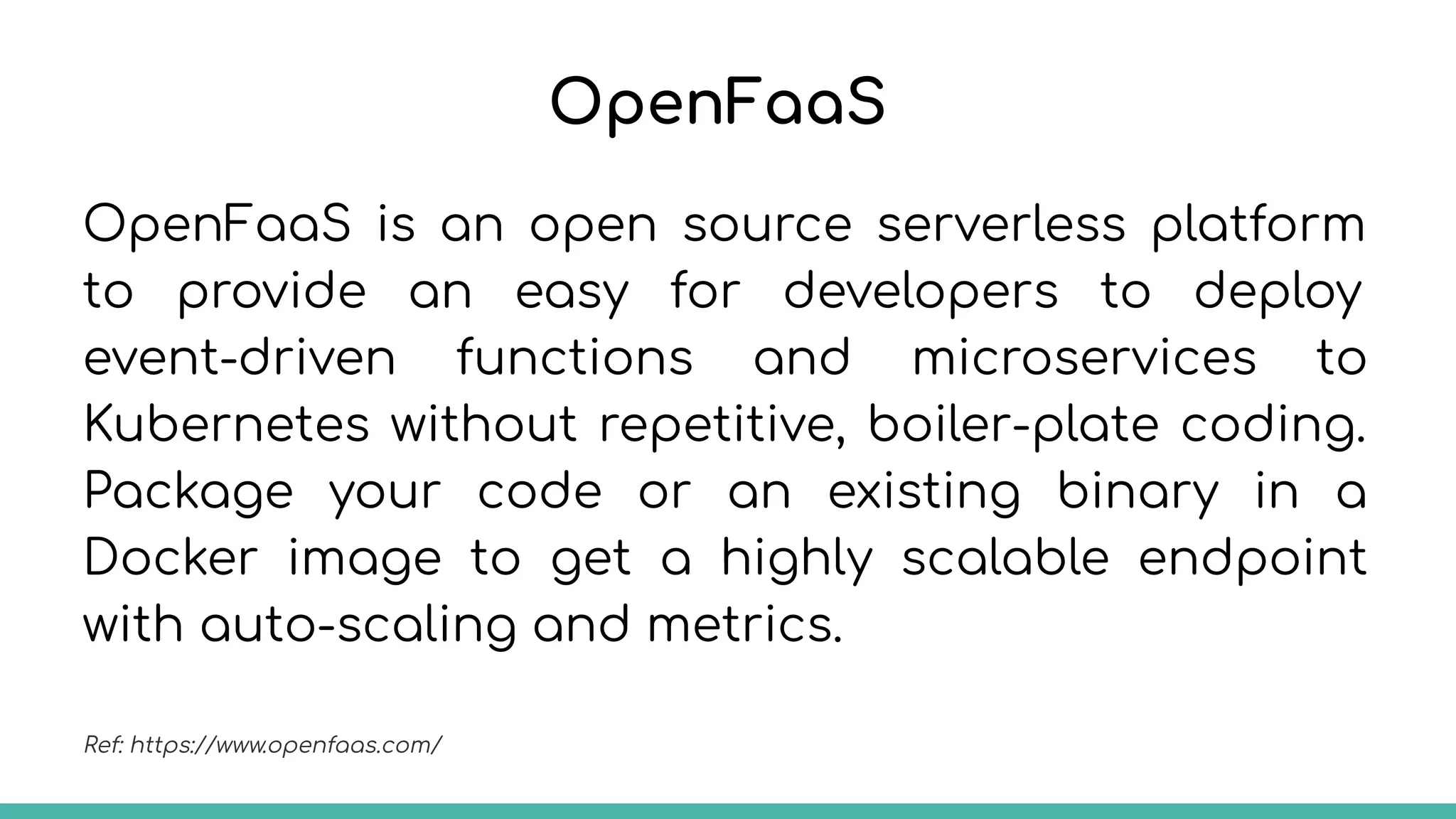 OpenFaaS
OpenFaaS is an open source serverless platform
to provide an easy for developers to deploy
event-driven functions and microservices to
Kubernetes without repetitive, boiler-plate coding.
Package your code or an existing binary in a
Docker image to get a highly scalable endpoint
with auto-scaling and metrics.
Ref: https://www.openfaas.com/
 