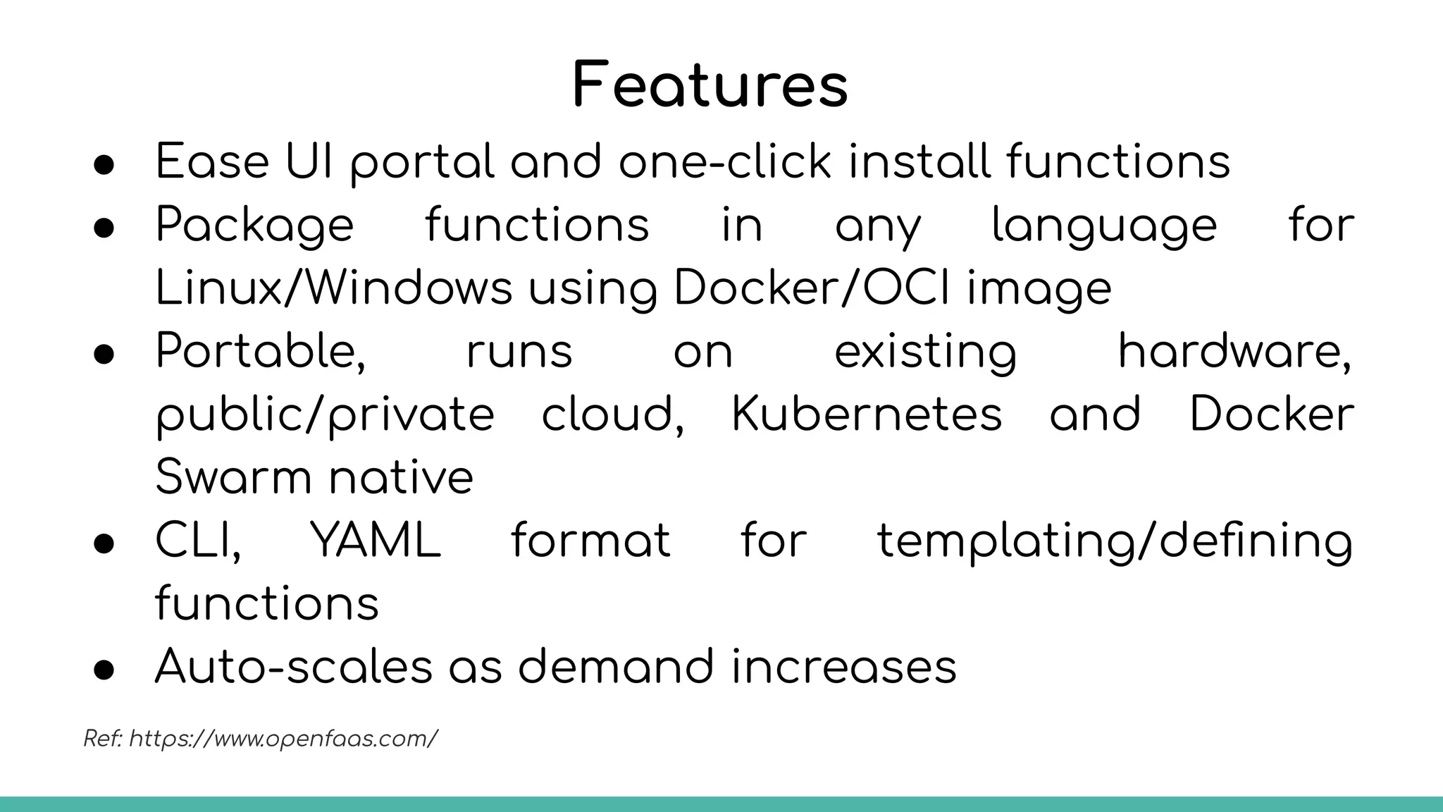 Features
● Ease UI portal and one-click install functions
● Package functions in any language for
Linux/Windows using Docker/OCI image
● Portable, runs on existing hardware,
public/private cloud, Kubernetes and Docker
Swarm native
● CLI, YAML format for templating/deﬁning
functions
● Auto-scales as demand increases
Ref: https://www.openfaas.com/
 
