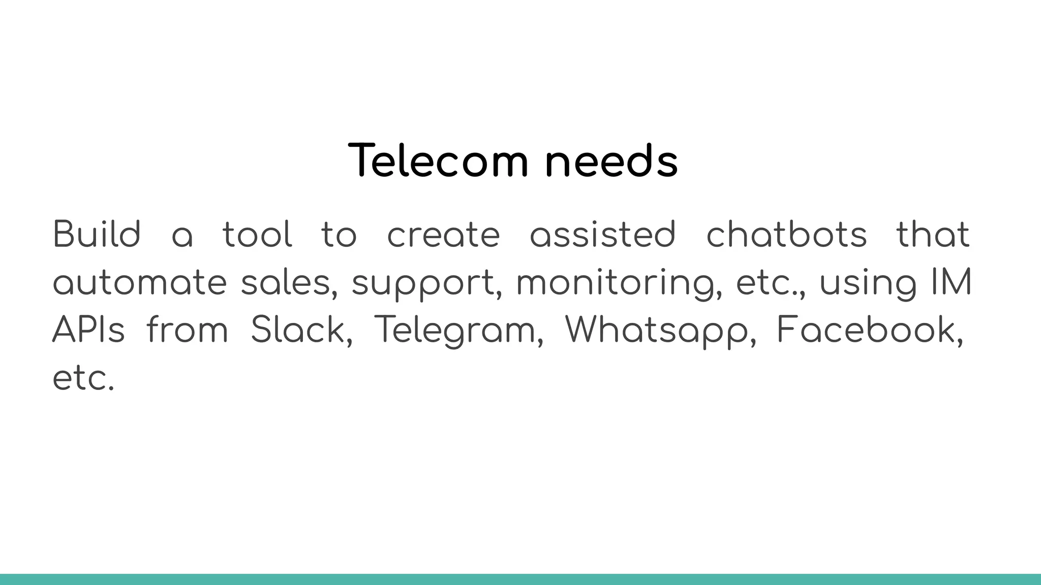 Telecom needs
Build a tool to create assisted chatbots that
automate sales, support, monitoring, etc., using IM
APIs from Slack, Telegram, Whatsapp, Facebook,
etc.
 