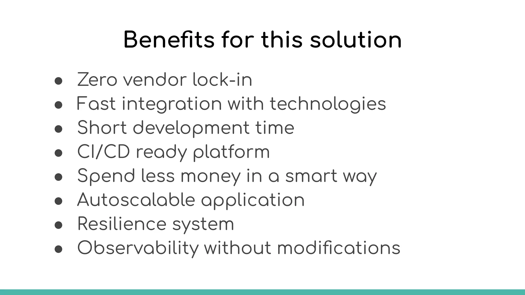 Beneﬁts for this solution
● Zero vendor lock-in
● Fast integration with technologies
● Short development time
● CI/CD ready platform
● Spend less money in a smart way
● Autoscalable application
● Resilience system
● Observability without modiﬁcations
 