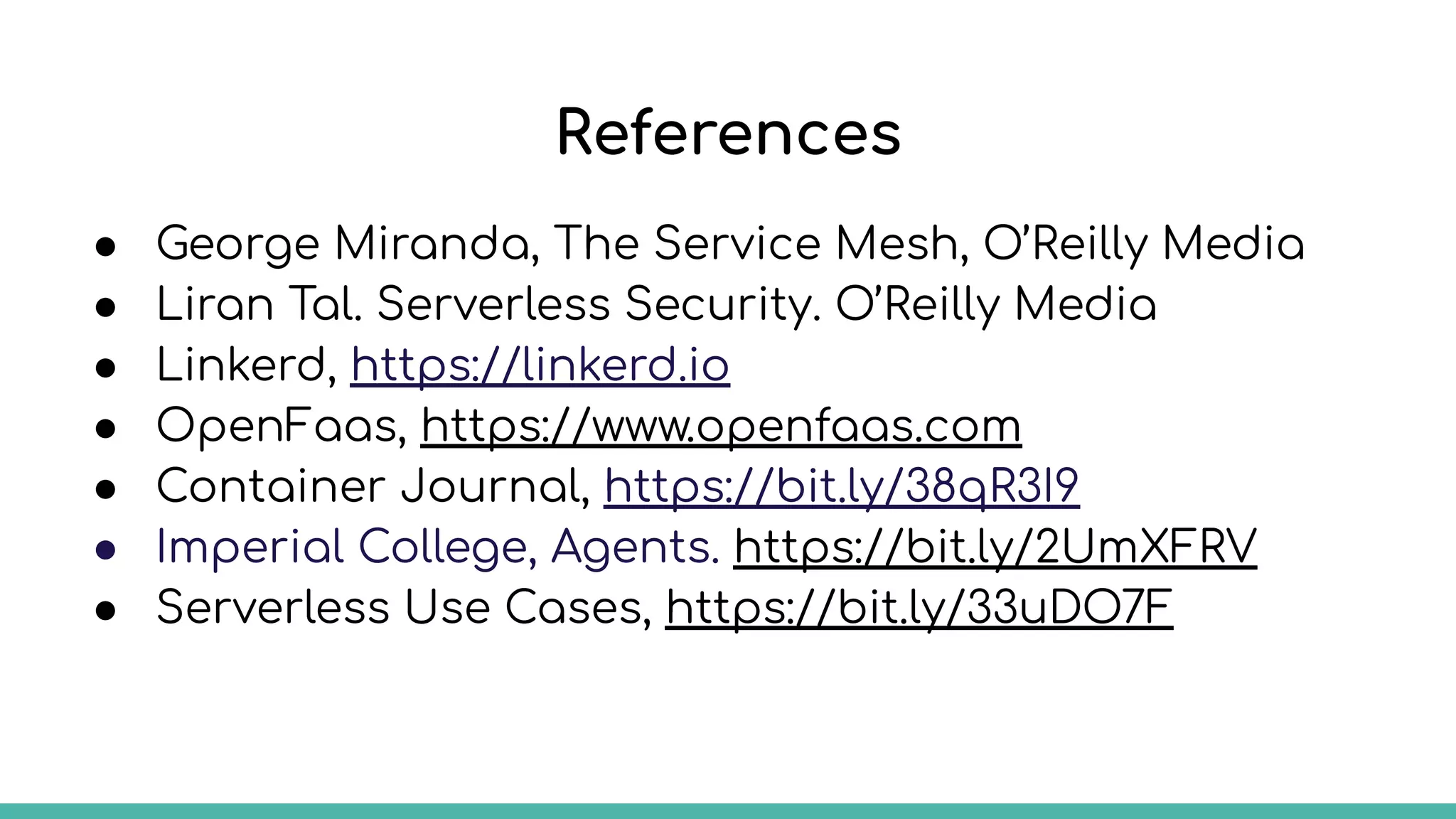 References
● George Miranda, The Service Mesh, O’Reilly Media
● Liran Tal. Serverless Security. O’Reilly Media
● Linkerd, https://linkerd.io
● OpenFaas, https://www.openfaas.com
● Container Journal, https://bit.ly/38qR3I9
● Imperial College, Agents. https://bit.ly/2UmXFRV
● Serverless Use Cases, https://bit.ly/33uDO7F
 