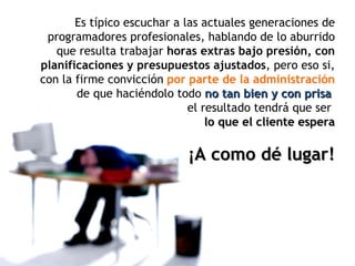 Es típico escuchar a las actuales generaciones de programadores profesionales, hablando de lo aburrido que resulta trabajar  horas extras bajo presión, con planificaciones y presupuestos ajustados , pero eso si, con la firme convicción  por parte de la administración  de que haciéndolo todo  no tan bien y con prisa   el resultado tendrá que ser   lo que el cliente espera ¡A como dé lugar! 