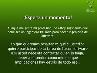 ¡Espere un momento! Aunque me gusta mi profesión, no estoy sugiriendo que debe ser un ingeniero titulado para hacer Ingeniería de Software. Lo que queremos resaltar es que si usted se quiere participar de la tarea de hacer software o si usted necesita contratar quien lo haga, debería entender como mínimo que implicaciones hay detrás de todo eso… 