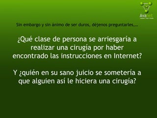 Sin embargo y sin ánimo de ser duros, déjenos preguntarles,… ¿Qué clase de persona se arriesgaría a realizar una cirugía por haber encontrado las instrucciones en Internet? Y ¿quién en su sano juicio se sometería a que alguien así le hiciera una cirugía? 