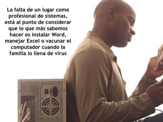 La falta de un lugar como profesional de sistemas, está al punto de considerar que lo que más sabemos hacer es instalar Word, manejar Excel o vacunar el computador cuando la familia lo llena de virus 