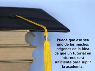 Puede que ese sea uno de los muchos orígenes de la idea de que un tutorial en Internet será suficiente para suplir la academia. 
