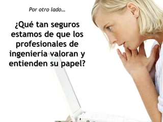 Por otro lado… ¿Qué tan seguros estamos de que los profesionales de ingeniería valoran y entienden su papel? 