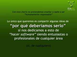 Con esta charla no pretendemos enseñar a nadie a ser “humanamente responsable” Lo único que queremos es compartir algunas ideas de   “ por qué deberíamos serlo”  si nos dedicamos a esto de “ hacer software”  siendo entusiastas o profesionales de cualquier área ( si, de cualquiera ) 
