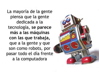 La mayoría de la gente piensa que la gente dedicada a la tecnología,  se parece más a las máquinas con las que trabaja,  que a la gente y que son como robots, por pasar todo el día frente a la computadora 