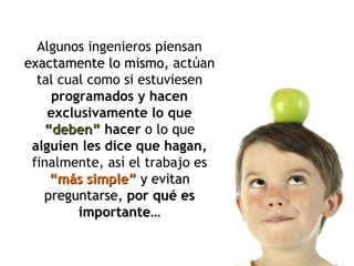 Algunos ingenieros piensan  exactamente lo mismo,  actúan tal cual como si estuviesen  programados y hacen exclusivamente lo que  “deben”   hacer  o lo que  alguien les dice que hagan,  finalmente, así el trabajo es  “más simple”   y evitan preguntarse,  por qué es importante… 