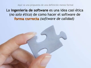 La  ingeniería de software  es una idea casi ética ( no solo ética ) de como hacer el software de  forma correcta  (software de calidad)   Aquí va una propuesta de una definición menos formal 