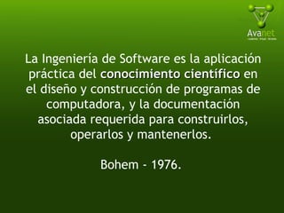 La Ingeniería de Software es la aplicación práctica del  conocimiento científico  en el diseño y construcción de programas de computadora, y la documentación asociada requerida para construirlos, operarlos y mantenerlos.  Bohem - 1976.  