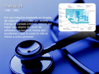 Therac-25  (1985 – 1987) Era una máquina empleada en terapia de radiación, producida por  Atomic Energy of Canada Limited , notoria por haber sido objeto del error de software, causando al menos seis accidentes y que le costó la vida al menos a cinco personas 