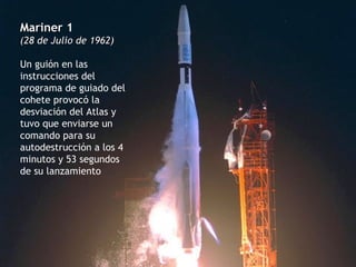 Mariner 1 (28 de Julio de 1962) Un guión en las instrucciones del programa de guiado del cohete provocó la desviación del Atlas y tuvo que enviarse un comando para su autodestrucción a los 4 minutos y 53 segundos de su lanzamiento 