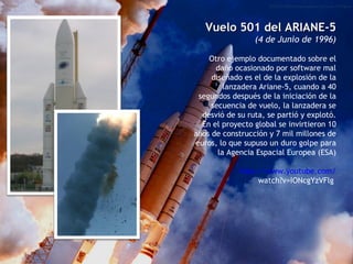 Vuelo 501 del ARIANE-5 (4 de Junio de 1996) Otro ejemplo documentado sobre el daño ocasionado por software mal diseñado es el de la explosión de la lanzadera Ariane-5, cuando a 40 segundos después de la iniciación de la secuencia de vuelo, la lanzadera se desvió de su ruta, se partió y explotó. En el proyecto global se invirtieron 10 años de construcción y 7 mil millones de euros, lo que supuso un duro golpe para la Agencia Espacial Europea (ESA) http :// www.youtube.com / watch?v=IONcgYzVFlg   