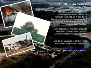 A-320 de Air France ( 26 de junio de 1988) Durante una presentación en el meeting de Habsheim, cerca de Mulhouse (Francia), un A-320 de Air France se estrella en el bosque, al final de la pista. Habrá tres muertos y una centena de heridos.  Justo después, el mundo se pregunta las causas del accidente del avión anunciado como "el más seguro del mundo". Una de las causas se le atribuye a un error en el software de navegación http :// www.youtube.com / watch?v=_EM0hDchVlY   
