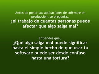 Antes de poner sus aplicaciones de software en producción, se pregunta… ¿el trabajo de cuantas personas puede afectar que algo salga mal? Entiendes que,  ¿Qué algo salga mal puede significar hasta el simple hecho de que usar tu software puede ser desde confuso hasta una tortura? 