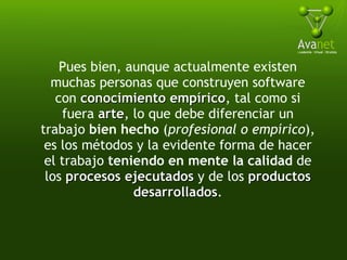 Pues bien, aunque actualmente existen muchas personas que construyen software con  conocimiento empírico , tal como si fuera  arte , lo que debe diferenciar un trabajo  bien hecho  ( profesional o empírico ), es los métodos y la evidente forma de hacer el trabajo  teniendo en mente la calidad  de los  procesos ejecutados  y de los  productos desarrollados . 