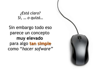¿Está claro? Si, … o quizá… Sin embargo todo eso parece un concepto  muy elevado  para algo  tan simple  como “ hacer sofware” 
