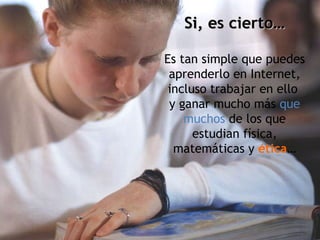 Si, es cierto… Es tan simple que puedes aprenderlo en Internet, incluso trabajar en ello  y ganar mucho más  que muchos  de los que estudian física, matemáticas y  ética … 