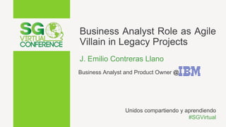 Business Analyst Role as Agile
Villain in Legacy Projects
J. Emilio Contreras Llano
Business Analyst and Product Owner @
Unidos compartiendo y aprendiendo
#SGVirtual
 