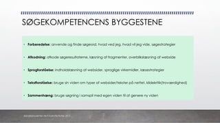 SØGEKOMPETENCENS BYGGESTENE
• Forberedelse: anvende og finde søgeord, hvad ved jeg, hvad vil jeg vide, søgestrategier
• Afkodning: afkode søgeresultaterne, læsning af fragmenter, overblikslæsning af webside
• Sprogforståelse: indholdslæsning af websider, sproglige virkemidler, læsestrategier
• Tekstforståelse: bruge sin viden om typer af websider/tekster på nettet, kildekritik(troværdighed)
• Sammenhæng: bruge søgning i samspil med egen viden til at genere ny viden
danskkonsulenter.dk/Charlotte Rytter 2017
 