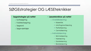 SØGEstrategier OG LÆSEteknikker
• Søgestrategier på nettet:
o Surfesøgning
o Fuldtekstsøgning
o Søgeord
o Søgeværktøjer
• Læseteknikker på nettet
o Overblikslæsning:
§ Kildekritisk
§ Link/fragmentlæsning
§ Periferilæsning
§ Centrallæsning
o Indholdslæsning:
• Skimmelæsning
• Nærlæsning
• Dybdelæsning
• Breddelæsning
danskkonsulenter.dk/Charlotte Rytter 2017
 