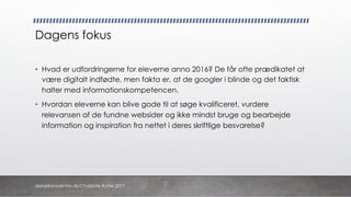 Dagens fokus
• Hvad er udfordringerne for eleverne anno 2016? De får ofte prædikatet at
være digitalt indfødte, men fakta er, at de googler i blinde og det faktisk
halter med informationskompetencen.
• Hvordan eleverne kan blive gode til at søge kvalificeret, vurdere
relevansen af de fundne websider og ikke mindst bruge og bearbejde
information og inspiration fra nettet i deres skriftlige besvarelse?
danskkonsulenter.dk/Charlotte Rytter 2017
 