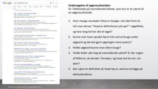 Undersøgelse	af	søgeresultatsiden
Se	i	fællesskab	på	ovenstående	billede,	som	kun	er	et	udsnit	af	
en	søgeresultatside.	
1. Hvor	mange	resultater	(hits)	er	Google	i	alt	nået	frem	til,	
når	man	skriver	”Hvad	er	definitionen	på	rap?”	i	søgefeltet,	
og	hvor	lang	tid	har	det	et	taget?	
2. Kunne	man	have	opnået	færre	hits	ved	at	bruge	andre	
søgeord	og	derved	gjort	søgningen	mere	præcis?	
3. Hvilke	søgeord	kunne	man	ellers	bruge?	
4. Hvilke	kilder	står	bag	de	ovenstående	udsnit?	Er	der	nogen	
af	kilderne,	du	kender	i	forvejen,	og	hvad	ved	du	evt.	om	
dem?
5. Kan	I	give	en	definition	af,	hvad	rap	er,	ved	kun	at	kigge	på	
tekstudsnittene.	
danskkonsulenter.dk/Charlotte Rytter 2017
 