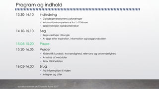 Program og indhold
13.30-14.10 Indledning
• Googlegenerationens udfordringer
• Informationskompetence fra 1.-10.klasse
• Søgestrategier og læseteknikker
14.10-15.10 Søg
• Søgeværktøjer i Google
• At søge efter inspiration, information og baggrundsviden
15.05-15.20 Pause
15.20-16.05 Vurder
• Kildekritik i praksis: troværdighed, relevans og anvendelighed
• Analyse af websider
• Krav til kildelisten
16.05-16.30 Brug
• Fra information til viden
• Integrer og citer
danskkonsulenter.dk/Charlotte Rytter 2017
 