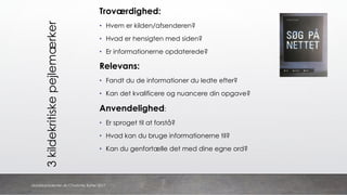 3kildekritiskepejlemærker
Troværdighed:
• Hvem er kilden/afsenderen?
• Hvad er hensigten med siden?
• Er informationerne opdaterede?
Relevans:
• Fandt du de informationer du ledte efter?
• Kan det kvalificere og nuancere din opgave?
Anvendelighed:
• Er sproget til at forstå?
• Hvad kan du bruge informationerne til?
• Kan du genfortælle det med dine egne ord?
danskkonsulenter.dk/Charlotte Rytter 2017
 