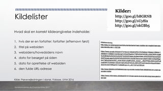 Kildelister
Hvad skal en korrekt kildeangivelse indeholde:
1. hvis der er en forfatter: forfatter (efternavn først)
2. titel på websiden
3. websidens/hovedsidens navn
4. dato for besøget på siden
5. dato for oprettelse af websiden
6. den fulde URL-adresse
Kilde: Prøvevejledningen i dansk, 9.klasse, UVM 2016
danskkonsulenter.dk/Charlotte Rytter 2017
 