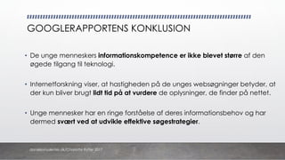 GOOGLERAPPORTENS KONKLUSION
• De unge menneskers informationskompetence er ikke blevet større af den
øgede tilgang til teknologi.
• Internetforskning viser, at hastigheden på de unges websøgninger betyder, at
der kun bliver brugt lidt tid på at vurdere de oplysninger, de finder på nettet.
• Unge mennesker har en ringe forståelse af deres informationsbehov og har
dermed svært ved at udvikle effektive søgestrategier.
danskkonsulenter.dk/Charlotte Rytter 2017
 