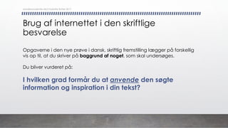 Brug af internettet i den skriftlige
besvarelse
Opgaverne i den nye prøve i dansk, skriftlig fremstilling lægger på forskellig
vis op til, at du skriver på baggrund af noget, som skal undersøges.
Du bliver vurderet på:
I hvilken grad formår du at anvende den søgte
information og inspiration i din tekst?
danskkonsulenter.dk/Charlotte Rytter 2017
 