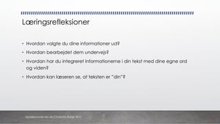 Læringsrefleksioner
• Hvordan valgte du dine informationer ud?
• Hvordan bearbejdet dem undervejs?
• Hvordan har du integreret informationerne i din tekst med dine egne ord
og viden?
• Hvordan kan læseren se, at teksten er ”din”?
danskkonsulenter.dk/Charlotte Rytter 2017
 