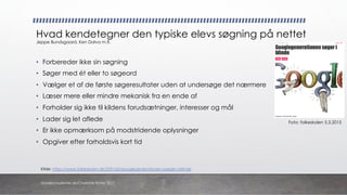 Kilde: https://www.folkeskolen.dk/559165/googlegenerationen-soeger-i-blinde
• Forbereder ikke sin søgning
• Søger med ét eller to søgeord
• Vælger et af de første søgeresultater uden at undersøge det nærmere
• Læser mere eller mindre mekanisk fra en ende af
• Forholder sig ikke til kildens forudsætninger, interesser og mål
• Lader sig let aflede
• Er ikke opmærksom på modstridende oplysninger
• Opgiver efter forholdsvis kort tid
Hvad kendetegner den typiske elevs søgning på nettet
Jeppe Bundsgaard, Ken Dolva m.fl.
Foto: folkeskolen 5.3.2015
danskkonsulenter.dk/Charlotte Rytter 2017
 