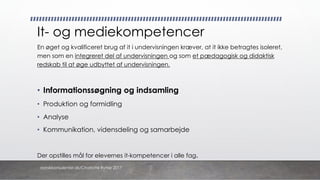 It- og mediekompetencer
En øget og kvalificeret brug af it i undervisningen kræver, at it ikke betragtes isoleret,
men som en integreret del af undervisningen og som et pædagogisk og didaktisk
redskab til at øge udbyttet af undervisningen.
• Informationssøgning og indsamling
• Produktion og formidling
• Analyse
• Kommunikation, vidensdeling og samarbejde
Der opstilles mål for elevernes it-kompetencer i alle fag.
danskkonsulenter.dk/Charlotte Rytter 2017
 
