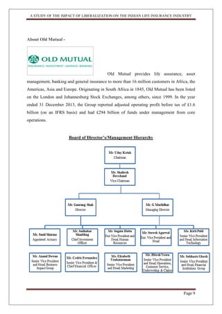 A STUDY OF THE IMPACT OF LIBERALIZATION ON THE INDIAN LIFE INSURANCE INDUSTRY
Page 9
About Old Mutual -
Old Mutual provides life assurance, asset
management, banking and general insurance to more than 16 million customers in Africa, the
Americas, Asia and Europe. Originating in South Africa in 1845, Old Mutual has been listed
on the London and Johannesburg Stock Exchanges, among others, since 1999. In the year
ended 31 December 2013, the Group reported adjusted operating profit before tax of £1.6
billion (on an IFRS basis) and had £294 billion of funds under management from core
operations.
Board of Director‟s/Management Hierarchy
 