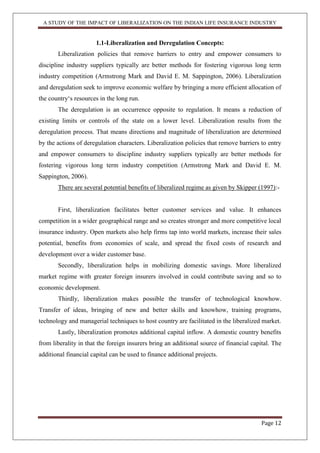A STUDY OF THE IMPACT OF LIBERALIZATION ON THE INDIAN LIFE INSURANCE INDUSTRY
Page 12
1.1-Liberalization and Deregulation Concepts:
Liberalization policies that remove barriers to entry and empower consumers to
discipline industry suppliers typically are better methods for fostering vigorous long term
industry competition (Armstrong Mark and David E. M. Sappington, 2006). Liberalization
and deregulation seek to improve economic welfare by bringing a more efficient allocation of
the country„s resources in the long run.
The deregulation is an occurrence opposite to regulation. It means a reduction of
existing limits or controls of the state on a lower level. Liberalization results from the
deregulation process. That means directions and magnitude of liberalization are determined
by the actions of deregulation characters. Liberalization policies that remove barriers to entry
and empower consumers to discipline industry suppliers typically are better methods for
fostering vigorous long term industry competition (Armstrong Mark and David E. M.
Sappington, 2006).
There are several potential benefits of liberalized regime as given by Skipper (1997):-
First, liberalization facilitates better customer services and value. It enhances
competition in a wider geographical range and so creates stronger and more competitive local
insurance industry. Open markets also help firms tap into world markets, increase their sales
potential, benefits from economies of scale, and spread the fixed costs of research and
development over a wider customer base.
Secondly, liberalization helps in mobilizing domestic savings. More liberalized
market regime with greater foreign insurers involved in could contribute saving and so to
economic development.
Thirdly, liberalization makes possible the transfer of technological knowhow.
Transfer of ideas, bringing of new and better skills and knowhow, training programs,
technology and managerial techniques to host country are facilitated in the liberalized market.
Lastly, liberalization promotes additional capital inflow. A domestic country benefits
from liberality in that the foreign insurers bring an additional source of financial capital. The
additional financial capital can be used to finance additional projects.
 