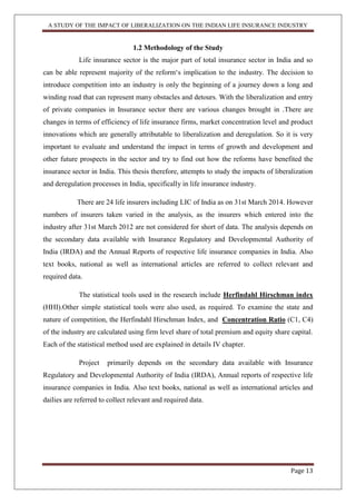 A STUDY OF THE IMPACT OF LIBERALIZATION ON THE INDIAN LIFE INSURANCE INDUSTRY
Page 13
1.2 Methodology of the Study
Life insurance sector is the major part of total insurance sector in India and so
can be able represent majority of the reform„s implication to the industry. The decision to
introduce competition into an industry is only the beginning of a journey down a long and
winding road that can represent many obstacles and detours. With the liberalization and entry
of private companies in Insurance sector there are various changes brought in .There are
changes in terms of efficiency of life insurance firms, market concentration level and product
innovations which are generally attributable to liberalization and deregulation. So it is very
important to evaluate and understand the impact in terms of growth and development and
other future prospects in the sector and try to find out how the reforms have benefited the
insurance sector in India. This thesis therefore, attempts to study the impacts of liberalization
and deregulation processes in India, specifically in life insurance industry.
There are 24 life insurers including LIC of India as on 31st March 2014. However
numbers of insurers taken varied in the analysis, as the insurers which entered into the
industry after 31st March 2012 are not considered for short of data. The analysis depends on
the secondary data available with Insurance Regulatory and Developmental Authority of
India (IRDA) and the Annual Reports of respective life insurance companies in India. Also
text books, national as well as international articles are referred to collect relevant and
required data.
The statistical tools used in the research include Herfindahl Hirschman index
(HHI).Other simple statistical tools were also used, as required. To examine the state and
nature of competition, the Herfindahl Hirschman Index, and Concentration Ratio (C1, C4)
of the industry are calculated using firm level share of total premium and equity share capital.
Each of the statistical method used are explained in details IV chapter.
Project primarily depends on the secondary data available with Insurance
Regulatory and Developmental Authority of India (IRDA), Annual reports of respective life
insurance companies in India. Also text books, national as well as international articles and
dailies are referred to collect relevant and required data.
 
