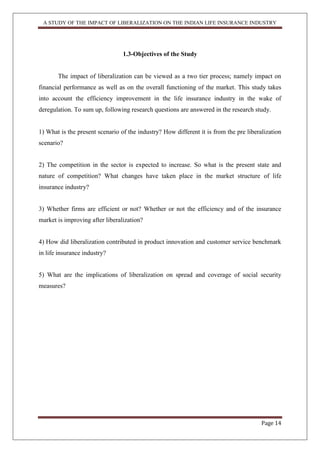 A STUDY OF THE IMPACT OF LIBERALIZATION ON THE INDIAN LIFE INSURANCE INDUSTRY
Page 14
1.3-Objectives of the Study
The impact of liberalization can be viewed as a two tier process; namely impact on
financial performance as well as on the overall functioning of the market. This study takes
into account the efficiency improvement in the life insurance industry in the wake of
deregulation. To sum up, following research questions are answered in the research study.
1) What is the present scenario of the industry? How different it is from the pre liberalization
scenario?
2) The competition in the sector is expected to increase. So what is the present state and
nature of competition? What changes have taken place in the market structure of life
insurance industry?
3) Whether firms are efficient or not? Whether or not the efficiency and of the insurance
market is improving after liberalization?
4) How did liberalization contributed in product innovation and customer service benchmark
in life insurance industry?
5) What are the implications of liberalization on spread and coverage of social security
measures?
 