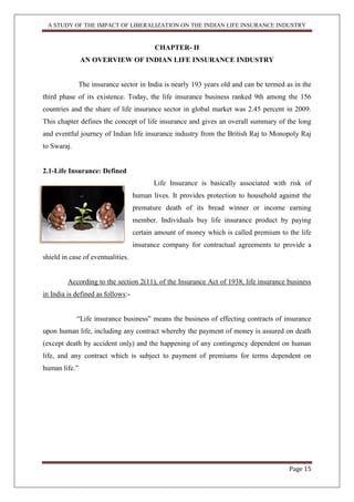 A STUDY OF THE IMPACT OF LIBERALIZATION ON THE INDIAN LIFE INSURANCE INDUSTRY
Page 15
CHAPTER- II
AN OVERVIEW OF INDIAN LIFE INSURANCE INDUSTRY
The insurance sector in India is nearly 193 years old and can be termed as in the
third phase of its existence. Today, the life insurance business ranked 9th among the 156
countries and the share of life insurance sector in global market was 2.45 percent in 2009.
This chapter defines the concept of life insurance and gives an overall summary of the long
and eventful journey of Indian life insurance industry from the British Raj to Monopoly Raj
to Swaraj.
2.1-Life Insurance: Defined
Life Insurance is basically associated with risk of
human lives. It provides protection to household against the
premature death of its bread winner or income earning
member. Individuals buy life insurance product by paying
certain amount of money which is called premium to the life
insurance company for contractual agreements to provide a
shield in case of eventualities.
According to the section 2(11), of the Insurance Act of 1938, life insurance business
in India is defined as follows:-
“Life insurance business” means the business of effecting contracts of insurance
upon human life, including any contract whereby the payment of money is assured on death
(except death by accident only) and the happening of any contingency dependent on human
life, and any contract which is subject to payment of premiums for terms dependent on
human life.”
 