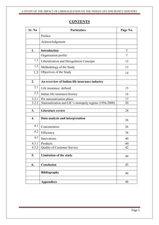 A STUDY OF THE IMPACT OF LIBERALIZATION ON THE INDIAN LIFE INSURANCE INDUSTRY
Page 1
CONTENTS
Sr. No Particulars Page No.
Preface
Acknowledgement
1. Introduction 5
Organisation profile 7
1.1 Liberalization and Deregulation Concepts 12
1.2 Methodology of the Study 13
1.3 Objectives of the Study 14
2. An overview of Indian life insurance industry
2.1 Life insurance: defined 15
2.2 Indian life insurance-history 16
2.2.1 Pre nationalization phase 17
2.2.2 Nationalization and LIC„s monopoly regime (1956-2000) 20
3. Literature review 24
4. Data analysis and interpretation
26
4.1 Concentration 26
4.2 Efficiency 38
4.3 Innovations 40
4.3.1 Products 40
4.3.2 Quality of Customer Service 42
5. Limitation of the study 44
6. Conclusion 45
Bibliography 46
Appendices 48
 