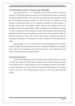 A STUDY OF THE IMPACT OF LIBERALIZATION ON THE INDIAN LIFE INSURANCE INDUSTRY
Page 20
2.2.2-Nationalization and LIC„s monopoly regime (1956-2000):
The announcement by C. D. Deshmukh, the then Finance minister of India on
January19, 1956 that the government will take over the life insurance business of all national
and foreign companies in India was the first vital move in nationalizing life insurance in India
and Life Insurance (Emergency Provision) Act 1956 was made. The ordinance and act
provided for Government control of 245 companies comprising 154 Indian Insurers, 75
provident societies and 16 non-Indian insurers. Based on the ordinance, the bill for
nationalizing the life insurance business in India was piloted in the Parliament on February
18, 1956 as a Finance bill. After a reference to a joint select committee of the parliament and
adoption by both the houses of the parliament with the assent of the president of India, the
Bill came into force on July1, 1956. And the Life Insurance Corporation of India was
constituted on September 1, 1956 under the Act (LIC Act Number 31of 1956 dated June 18,
1956).
LIC Act, 1956:- It is an act which provides for the nationalization of life insurance
business in India by transferring all such business to a corporation established for the purpose
and to provide for the regulation and control of the business of the corporation and for
matters connected therewith or incidental thereto.
Post nationalization growth:
At the time of nationalization, the LIC of India took over total life business of over Rs
1,128.06 Crores, under 47.82 lakh policies of which the share of Indian insurers was around
87.25% and that of Non –Indian insurers was 12.28. New business written by LIC of India at
the end of December 1957 stood at Rs 281.90 crore under 794,585 policies. The business
volume at the end of 1957 including bonuses stood at Rs 1474 crore under 56.86 lakh
policies.
 