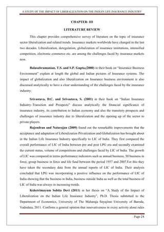A STUDY OF THE IMPACT OF LIBERALIZATION ON THE INDIAN LIFE INSURANCE INDUSTRY
Page 24
CHAPTER- III
LITERATURE REVIEW
This chapter provides comprehensive survey of literature on the topic of insurance
sector liberalization and related trends. Insurance markets worldwide have changed in the last
two decades. Liberalization, deregulation, globalization of insurance institutions, intensified
competition, electronic commerce etc. are among the challenges faced by insurance markets
now.
Balasubramanian, T.S. and S.P. Gupta,(2000) in their book on “Insurance Business
Environment” explain at length the global and Indian pictures of Insurance systems. The
impact of globalization and also liberalization on Insurance business environment is also
discussed analytically to have a clear understanding of the challenges faced by the insurance
industry.
Srivastava, D.C. and Srivastava, S. (2001) in their book on “Indian Insurance
Industry–Transition and Prospects” discuss analytically the financial significance of
insurance industry, its contribution to Indian economy and also the transitory prospects and
challenges of insurance industry due to liberalization and the opening up of the sector to
private players.
Rajendran and Natarajan (2009) found out the remarkable improvements that the
acceptance and adaptation of Liberalization Privatization and Globalization has brought about
in the Indian Life Insurance Industry specifically to LIC of India. They first compared the
overall performance of LIC of India between pre and post LPG era and secondly examined
the current status, volume of competitions and challenges faced by LIC of India. The growth
of LIC was compared in terms performance indicators such as annual business, 50 business in
force, group business in force and life fund between the period 1957 and 2007.For this they
have taken the secondary data from the annual reports of LIC of India. Their analysis
concluded that LPG was incorporating a positive influence on the performance of LIC of
India showing that the business in India, business outside India as well as the total business of
LIC of India was always in increasing trends.
Kshetrimayum Sobita Devi (2011) in her thesis on “A Study of the Impact of
Liberalization on the Indian Life Insurance Industry”, Ph.D. Thesis submitted to the
Department of Economics, University of The Maharaja Sayajirao University of Baroda,
Vadodara, 2011. Confirms a general opinion that innovativeness in every activity alone rules
 