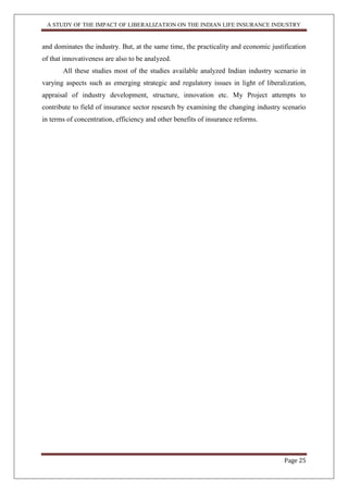 A STUDY OF THE IMPACT OF LIBERALIZATION ON THE INDIAN LIFE INSURANCE INDUSTRY
Page 25
and dominates the industry. But, at the same time, the practicality and economic justification
of that innovativeness are also to be analyzed.
All these studies most of the studies available analyzed Indian industry scenario in
varying aspects such as emerging strategic and regulatory issues in light of liberalization,
appraisal of industry development, structure, innovation etc. My Project attempts to
contribute to field of insurance sector research by examining the changing industry scenario
in terms of concentration, efficiency and other benefits of insurance reforms.
 